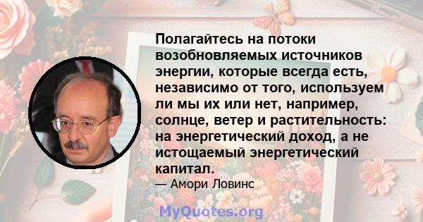 Полагайтесь на потоки возобновляемых источников энергии, которые всегда есть, независимо от того, используем ли мы их или нет, например, солнце, ветер и растительность: на энергетический доход, а не истощаемый