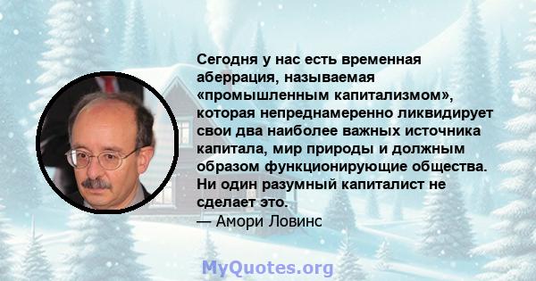 Сегодня у нас есть временная аберрация, называемая «промышленным капитализмом», которая непреднамеренно ликвидирует свои два наиболее важных источника капитала, мир природы и должным образом функционирующие общества. Ни 