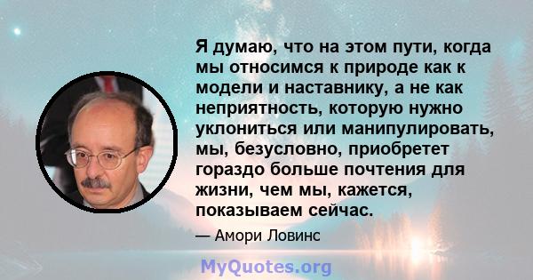 Я думаю, что на этом пути, когда мы относимся к природе как к модели и наставнику, а не как неприятность, которую нужно уклониться или манипулировать, мы, безусловно, приобретет гораздо больше почтения для жизни, чем