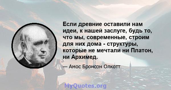 Если древние оставили нам идеи, к нашей заслуге, будь то, что мы, современные, строим для них дома - структуры, которые не мечтали ни Платон, ни Архимед.