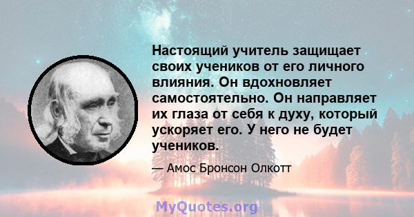 Настоящий учитель защищает своих учеников от его личного влияния. Он вдохновляет самостоятельно. Он направляет их глаза от себя к духу, который ускоряет его. У него не будет учеников.