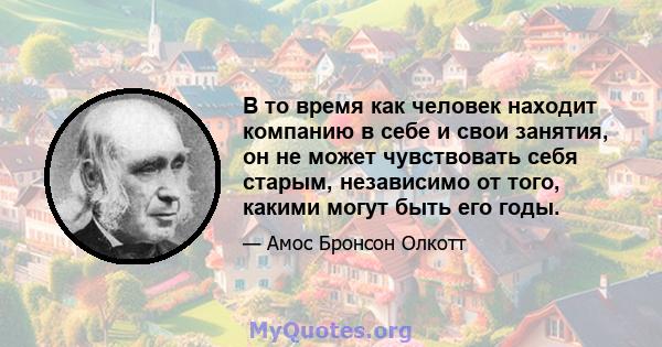 В то время как человек находит компанию в себе и свои занятия, он не может чувствовать себя старым, независимо от того, какими могут быть его годы.