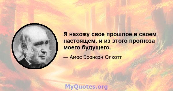 Я нахожу свое прошлое в своем настоящем, и из этого прогноза моего будущего.