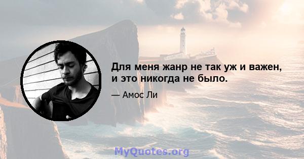 Для меня жанр не так уж и важен, и это никогда не было.