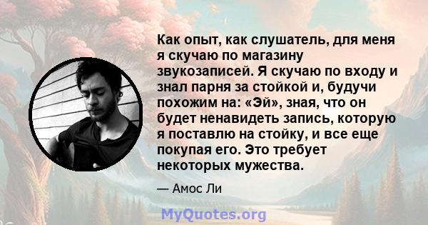 Как опыт, как слушатель, для меня я скучаю по магазину звукозаписей. Я скучаю по входу и знал парня за стойкой и, будучи похожим на: «Эй», зная, что он будет ненавидеть запись, которую я поставлю на стойку, и все еще