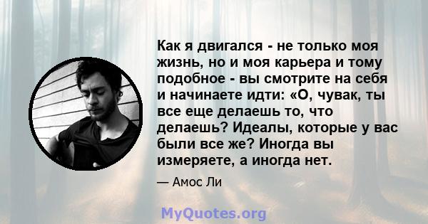 Как я двигался - не только моя жизнь, но и моя карьера и тому подобное - вы смотрите на себя и начинаете идти: «О, чувак, ты все еще делаешь то, что делаешь? Идеалы, которые у вас были все же? Иногда вы измеряете, а