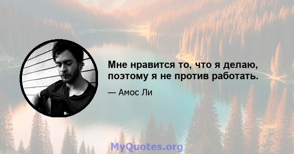 Мне нравится то, что я делаю, поэтому я не против работать.