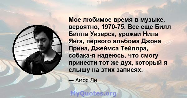 Мое любимое время в музыке, вероятно, 1970-75. Все еще Билл Билла Уизерса, урожай Нила Янга, первого альбома Джона Прина, Джеймса Тейлора, собака-я надеюсь, что смогу принести тот же дух, который я слышу на этих записях.