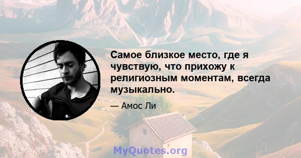 Самое близкое место, где я чувствую, что прихожу к религиозным моментам, всегда музыкально.