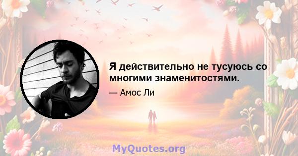 Я действительно не тусуюсь со многими знаменитостями.