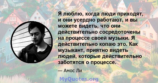 Я люблю, когда люди приходят, и они усердно работают, и вы можете видеть, что они действительно сосредоточены на процессе своей музыки. Я действительно копаю это. Как музыкант, приятно видеть людей, которые