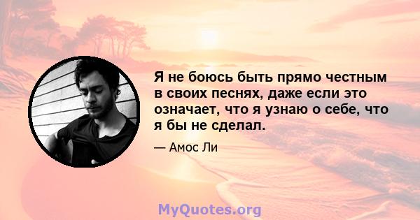 Я не боюсь быть прямо честным в своих песнях, даже если это означает, что я узнаю о себе, что я бы не сделал.