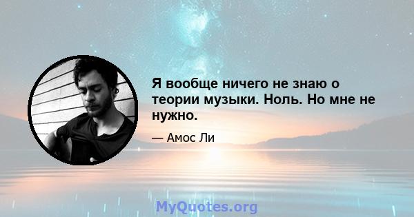 Я вообще ничего не знаю о теории музыки. Ноль. Но мне не нужно.