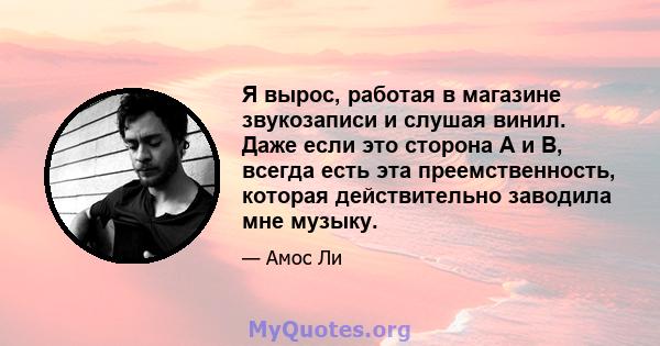 Я вырос, работая в магазине звукозаписи и слушая винил. Даже если это сторона A и B, всегда есть эта преемственность, которая действительно заводила мне музыку.