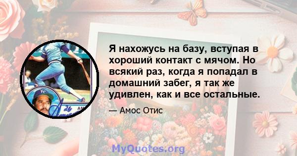 Я нахожусь на базу, вступая в хороший контакт с мячом. Но всякий раз, когда я попадал в домашний забег, я так же удивлен, как и все остальные.