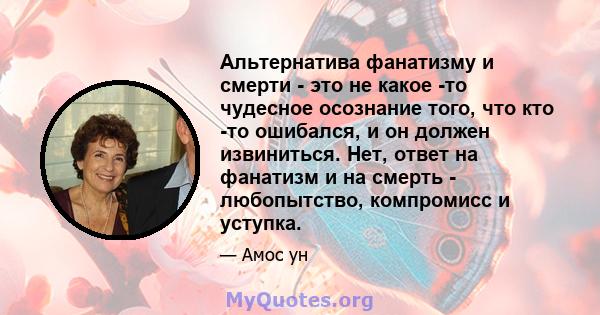 Альтернатива фанатизму и смерти - это не какое -то чудесное осознание того, что кто -то ошибался, и он должен извиниться. Нет, ответ на фанатизм и на смерть - любопытство, компромисс и уступка.