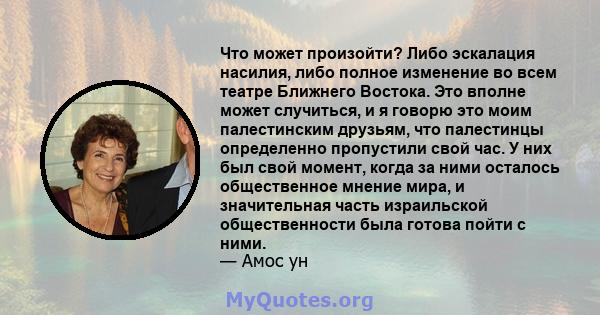 Что может произойти? Либо эскалация насилия, либо полное изменение во всем театре Ближнего Востока. Это вполне может случиться, и я говорю это моим палестинским друзьям, что палестинцы определенно пропустили свой час. У 