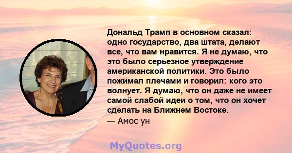 Дональд Трамп в основном сказал: одно государство, два штата, делают все, что вам нравится. Я не думаю, что это было серьезное утверждение американской политики. Это было пожимал плечами и говорил: кого это волнует. Я