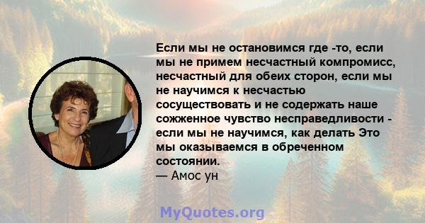 Если мы не остановимся где -то, если мы не примем несчастный компромисс, несчастный для обеих сторон, если мы не научимся к несчастью сосуществовать и не содержать наше сожженное чувство несправедливости - если мы не