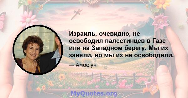 Израиль, очевидно, не освободил палестинцев в Газе или на Западном берегу. Мы их заняли, но мы их не освободили.