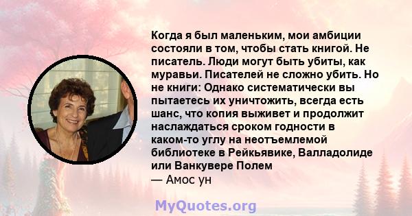 Когда я был маленьким, мои амбиции состояли в том, чтобы стать книгой. Не писатель. Люди могут быть убиты, как муравьи. Писателей не сложно убить. Но не книги: Однако систематически вы пытаетесь их уничтожить, всегда