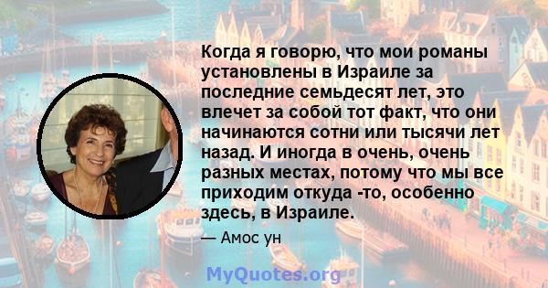 Когда я говорю, что мои романы установлены в Израиле за последние семьдесят лет, это влечет за собой тот факт, что они начинаются сотни или тысячи лет назад. И иногда в очень, очень разных местах, потому что мы все