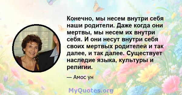 Конечно, мы несем внутри себя наши родители. Даже когда они мертвы, мы несем их внутри себя. И они несут внутри себя своих мертвых родителей и так далее, и так далее. Существует наследие языка, культуры и религии.