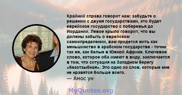 Крайний справа говорит нам: забудьте о решении с двумя государствами, это будет еврейское государство с побережья до Иордании. Левое крыло говорит, что вы должны забыть о еврейском самоопределении, вам придется жить как 