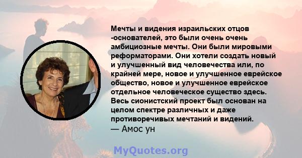 Мечты и видения израильских отцов -основателей, это были очень очень амбициозные мечты. Они были мировыми реформаторами. Они хотели создать новый и улучшенный вид человечества или, по крайней мере, новое и улучшенное