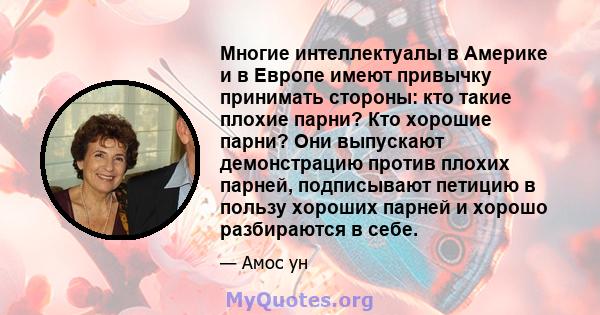 Многие интеллектуалы в Америке и в Европе имеют привычку принимать стороны: кто такие плохие парни? Кто хорошие парни? Они выпускают демонстрацию против плохих парней, подписывают петицию в пользу хороших парней и