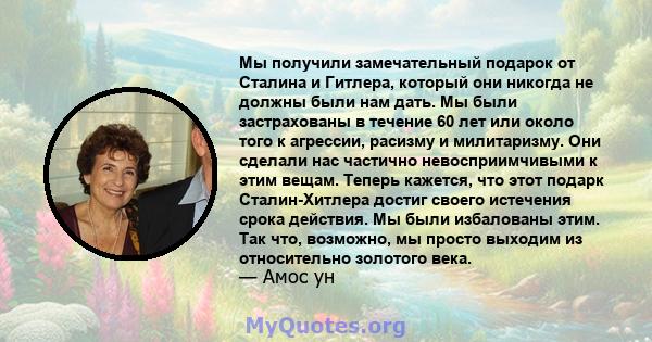 Мы получили замечательный подарок от Сталина и Гитлера, который они никогда не должны были нам дать. Мы были застрахованы в течение 60 лет или около того к агрессии, расизму и милитаризму. Они сделали нас частично