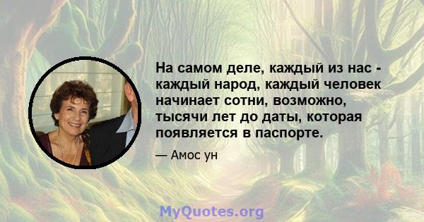 На самом деле, каждый из нас - каждый народ, каждый человек начинает сотни, возможно, тысячи лет до даты, которая появляется в паспорте.