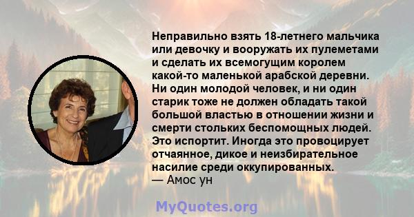 Неправильно взять 18-летнего мальчика или девочку и вооружать их пулеметами и сделать их всемогущим королем какой-то маленькой арабской деревни. Ни один молодой человек, и ни один старик тоже не должен обладать такой