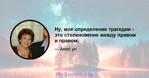 Ну, мое определение трагедии - это столкновение между правом и правом.