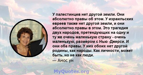 У палестинцев нет другой земли. Они абсолютно правы об этом. У израильских евреев также нет другой земли, и они абсолютно правы в этом. Это трагедия двух народов, претендующих на одну и ту же очень маленькую страну -