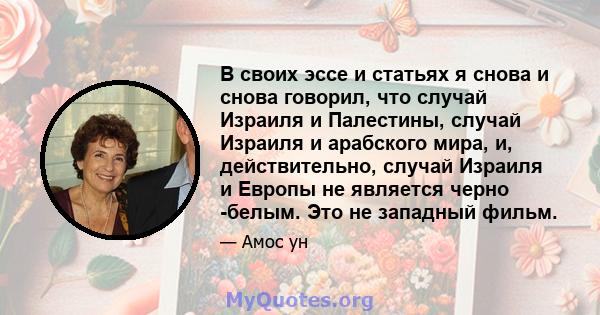 В своих эссе и статьях я снова и снова говорил, что случай Израиля и Палестины, случай Израиля и арабского мира, и, действительно, случай Израиля и Европы не является черно -белым. Это не западный фильм.