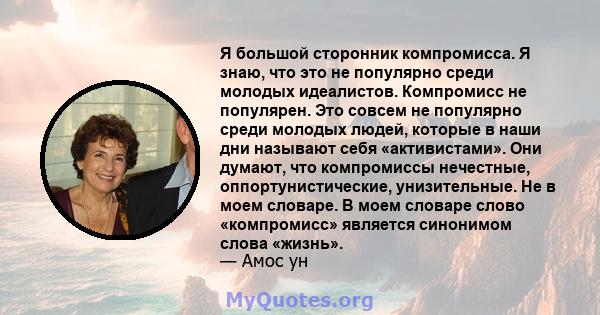 Я большой сторонник компромисса. Я знаю, что это не популярно среди молодых идеалистов. Компромисс не популярен. Это совсем не популярно среди молодых людей, которые в наши дни называют себя «активистами». Они думают,