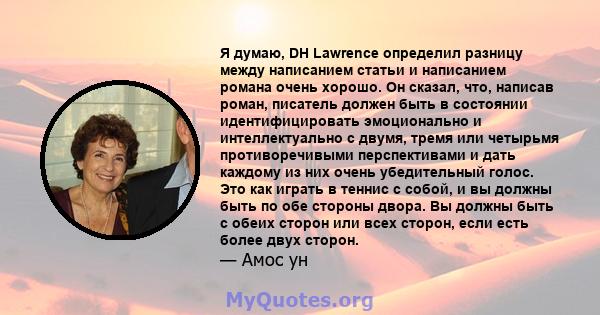 Я думаю, DH Lawrence определил разницу между написанием статьи и написанием романа очень хорошо. Он сказал, что, написав роман, писатель должен быть в состоянии идентифицировать эмоционально и интеллектуально с двумя,