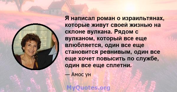 Я написал роман о израильтянах, которые живут своей жизнью на склоне вулкана. Рядом с вулканом, который все еще влюбляется, один все еще становится ревнивым, один все еще хочет повысить по службе, один все еще сплетни.