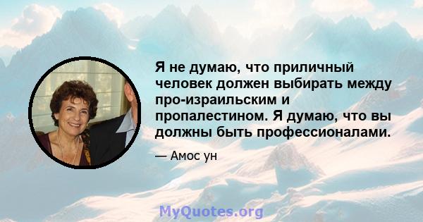 Я не думаю, что приличный человек должен выбирать между про-израильским и пропалестином. Я думаю, что вы должны быть профессионалами.