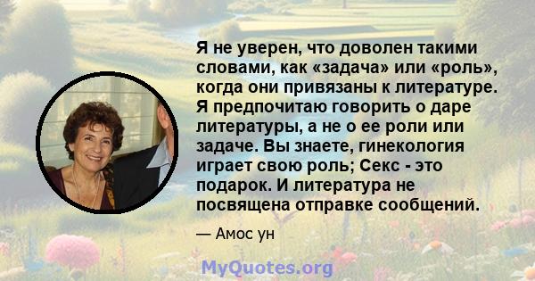 Я не уверен, что доволен такими словами, как «задача» или «роль», когда они привязаны к литературе. Я предпочитаю говорить о даре литературы, а не о ее роли или задаче. Вы знаете, гинекология играет свою роль; Секс -