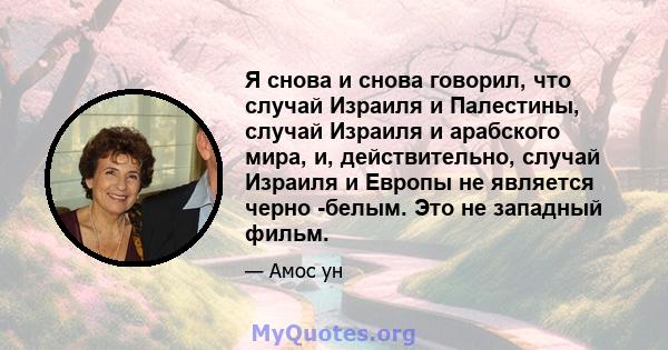 Я снова и снова говорил, что случай Израиля и Палестины, случай Израиля и арабского мира, и, действительно, случай Израиля и Европы не является черно -белым. Это не западный фильм.