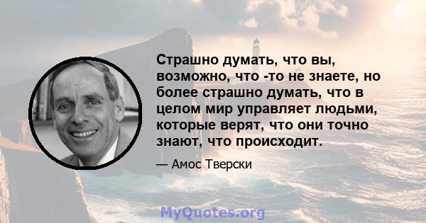 Страшно думать, что вы, возможно, что -то не знаете, но более страшно думать, что в целом мир управляет людьми, которые верят, что они точно знают, что происходит.