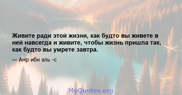 Живите ради этой жизни, как будто вы живете в ней навсегда и живите, чтобы жизнь пришла так, как будто вы умрете завтра.