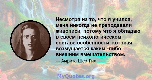 Несмотря на то, что я учился, меня никогда не преподавали живописи, потому что я обладаю в своем психологическом составе особенности, которая возмущается каким -либо внешним вмешательством.