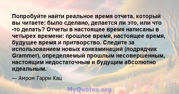 Попробуйте найти реальное время отчета, который вы читаете: было сделано, делается ли это, или что -то делать? Отчеты в настоящее время написаны в четырех времени: прошлое время, настоящее время, будущее время и