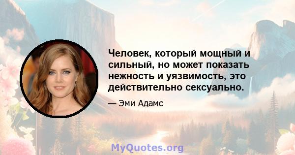 Человек, который мощный и сильный, но может показать нежность и уязвимость, это действительно сексуально.