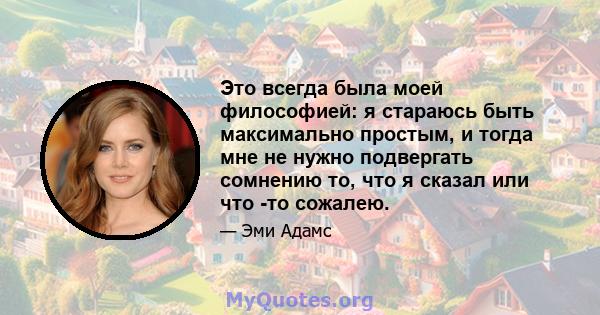 Это всегда была моей философией: я стараюсь быть максимально простым, и тогда мне не нужно подвергать сомнению то, что я сказал или что -то сожалею.