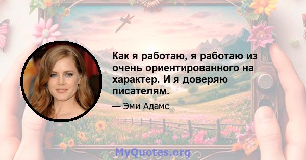 Как я работаю, я работаю из очень ориентированного на характер. И я доверяю писателям.