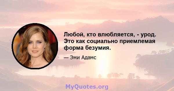 Любой, кто влюбляется, - урод. Это как социально приемлемая форма безумия.